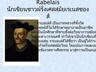 Rabelais 
นักเขียนชาวฝรั่งเศสสมัยเรเนสซอง 
ส์ 
ราเบอเล่ส ์เป็นบาทหลวงททีิ่้งวัด 
เป็นแพทย์ทไี่ม่ได้รักษาพยาบาลเป็นอาชีพ 
และเป็นนักศึกษาที่ซาบซึ้งต่อวิทยาการสมัยคโดยเฉพาะวรรณคดี ทำาใหเ้ขาเป็นนักเขียนทชื่อเสียงเด่น ราเบอเล่สไ์ด้ชื่อว่า เป็นผู้ใหก้ำาเนิร้อยแก้วฝรั่งเศสสมยัใหม่ โดยเน้นการผละออความเข้มงวดทางศีลธรรม มาสู่ความเป็นมนุษ 