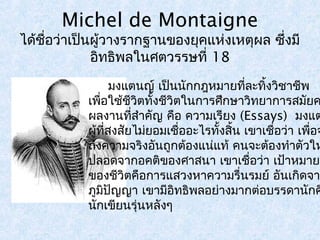 Michel de Montaigne 
ได้ชอื่ว่าเป็นผู้วางรากฐานของยุคแห่งเหตุผล ซึ่งมี 
อิทธิพลในศตวรรษที่ 18 
มงแตนญ์ เป็นนักกฎหมายทลี่ะทงิ้วิชาชีพ 
เพื่อใช้ชีวิตทั้งชีวิตในการศึกษาวิทยาการสมัยคผลงานทสี่ำาคัญ คือ ความเรียง (Essays) มงแตผู้ที่สงสัยไมย่อมเชื่ออะไรทั้งสิ้น เขาเชื่อว่า เพอื่จะถึงความจริงอันถูกต้องแน่แท้ คนจะต้องทำาตัวให้ 
ปลอดจากอคติของศาสนา เขาเชื่อว่า เป้าหมายทของชีวิตคือการแสวงหาความรื่นรมย์ อันเกิดจาก 
ภมูปิัญญา เขามอีิทธิพลอย่างมากต่อบรรดานักคินักเขียนรุ่นหลังๆ 
 