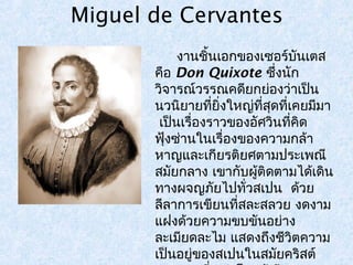 Miguel de Cervantes 
งานชิ้นเอกของเซอร์บันเตส 
คือ Don Quixote ซงึ่นัก 
วิจารณ์วรรณคดียกย่องว่าเป็น 
นวนิยายทยี่งิ่ใหญท่สีุ่ดทเี่คยมมีา 
เป็นเรื่องราวของอัศวินที่คิด 
ฟุ้งซ่านในเรื่องของความกล้า 
หาญและเกียรติยศตามประเพณี 
สมยักลาง เขากบัผู้ติดตามได้เดิน 
ทางผจญภยัไปทวั่สเปน ด้วย 
ลีลาการเขียนที่สละสลวย งดงาม 
แฝงด้วยความขบขันอย่าง 
ละเมยีดละไม แสดงถึงชีวิตความ 
เป็นอยู่ของสเปนในสมัยคริสต์ 
ศตวรรษที่16 โดยผู้เขียน 
 