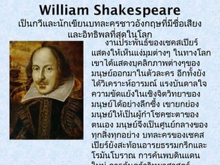 William Shakespeare 
เป็นกวีและนักเขียนบทละครชาวอังกฤษที่มีชื่อเสียง 
และอิทธิพลที่สุดในโลก 
งานประพันธ์ของเชคสเปียร์ 
แสดงใหเ้ห็นแง่มมุต่างๆ ในทางโลก 
เขาได้แสดงบุคลิกภาพต่างๆของ 
มนุษย์ออกมาในตัวละคร อีกทงั้ยัง 
ได้วิเคราะหอ์ารมณ์ แรงบันดาลใจ 
ความขัดแย้งในเชิงจิตวิทยาของ 
มนุษย์ได้อย่างลึกซึ้ง เขายกย่อง 
มนุษย์ให้เป็นผู้กำาโชคชะตาของ 
ตนเอง มนุษย์จึงเป็นศูนย์กลางของ 
ทกุสงิ่ทุกอย่าง บทละครของเชคส 
เปียร์ยังสะท้อนอารยธรรมกรีกและ 
โรมนัโบราณ การค้นพบดินแดน 
ใหม่การค้นคว้าวิทยาศาสตร์ 
 