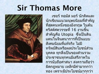 Sir Thomas More 
เซอร์ ทอมสั มอร์ นักคิดและ 
นักเขียนแนวมนุษยนิยมที่สำาคัญ 
ทสีุ่ดคนหนงึ่ของอังกฤษ ในต้น 
คริสต์ศตวรรษที่ 16 งานชิ้น 
สำาคัญคือ Utopia ซงึ่เป็นดิน 
แดนในจินตนาการที่เป็นแบบ 
สังคมนิยมทแี่ทจ้ริง ไมมี่ 
ทรัพย์สินหรือผลประโยชน์ส่วน 
บุคคล ทกุสิ่งเป็นของส่วนรวม 
ประชาชนทุกคนมีเสรีภาพใน 
การนับถือศาสนา สงครามถือว่า 
ผิดกฎหมาย เหล็กมคี่ามากกว่า 
ทอง เพราะมปีระโยชน์มากกว่า 
Utopia เป็นงานเขียนที่เกี่ยว 
 