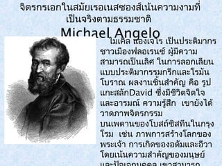 จิตรกรเอกในสมัยเรอเนสซองส์เน้นความงามที่ 
เป็นจริงตามธรรมชาติ 
Michael Angelo 
ไมเคิล แองเจโร เป็นประติมากร 
ชาวเมอืงฟลอเรนซ์ ผู้มีความ 
สามารถเป็นเลิศ ในการลอกเลียน 
แบบประติมากรรมกรีกและโรมัน 
โบราณ ผลงานชิ้นสำาคัญ คือ รูป 
แกะสลักDavid ซึ่งมชีีวิตจิตใจ 
และอารมณ์ ความรู้สึก เขายังได้ 
วาดภาพจิตรกรรม 
บนเพดานของโบสถ์ซิสทีนในกรุง 
โรม เช่น ภาพการสร้างโลกของ 
พระเจ้า การเกดิของอดัมและอีวา 
โดยเน้นความสำาคัญของมนุษย์ 
และปัจเจกบุคคล เขาสามารถ 
 