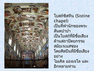 โบสถ์ซิสทีน (Sistine 
chapel) 
เป็นที่พำานักของพระ 
สนัตปาปา 
เป็นโบสถ์ที่มีชื่อเสียง 
ด้านสถาปัตยกรรม 
สมัยเรเนสซอง 
โดยศิลปินที่มีชอื่เสยีง 
อย่าง 
ไมเคิล แองเจโล และ 
อีกหลายท่าน 
 