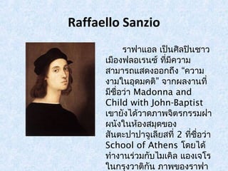 Raffaello Sanzio 
ราฟาแอล เป็นศิลปินชาว 
เมอืงฟลอเรนซ์ ทมี่คีวาม 
สามารถแสดงออกถึง “ความ 
งามในอุดมคติ” จากผลงานที่ 
มชีื่อว่า Madonna and 
Child with John-Baptist 
เขายังได้วาดภาพจิตรกรรมฝา 
ผนังในห้องสมุดของ 
สันตะปาปาจูเลียสที่ 2 ทชีื่่อว่า 
School of Athens โดยได้ 
ทำางานร่วมกบัไมเคิล แองเจโร 
ในกรุงวาติกัน ภาพของราฟา 
แอลจะมีลักษณะสวยงามแบบ 
 