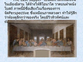 The Last Supper เป็นผลงานที่คณะสงฆ์ 
ในเมืองมิลาน ได้จ้างให้ลีโอนาโด วาดบนฝาผนัง 
โบสถ์ ภาพนี้มีชอื่เสยีงในเรื่องของการ 
จัดPerspective ซึ่งเหมือนภาพลวงตา ทำาให้รู้สึก 
ว่าห้องดูลึกกว่าของจริง โดยมีวิวทิวทัศน์และ 
ท้องฟ้าอยู่เบื้องหลัง 
 