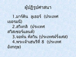 ผู้ปฏิรูปศาสนา 
1.มาร์ตนิ ลูเธอร์ (ประเทศ 
เยอรมนี) 
2.สวิงกลิ (ประเทศ 
สวิสเซอร์แลนด์) 
3.จอห์น คลัวนิ (ประเทศฝรั่งเศส) 
4.พระเจ้าเฮนรีที่ 8 (ประเทศ 
อังกฤษ) 
 