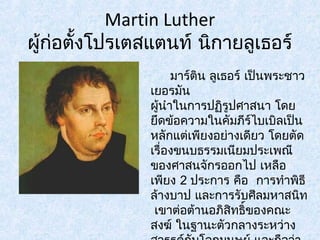 Martin Luther 
ผู้ก่อตั้งโปรเตสแตนท์ นิกายลูเธอร์ 
มาร์ติน ลูเธอร์ เป็นพระชาว 
เยอรมัน 
ผู้นำาในการปฏริูปศาสนา โดย 
ยึดข้อความในคัมภีร์ไบเบิลเป็น 
หลักแต่เพียงอย่างเดียว โดยตัด 
เรื่องขนบธรรมเนียมประเพณี 
ของศาสนจักรออกไป เหลือ 
เพียง 2 ประการ คือ การทำาพิธี 
ล้างบาป และการรับศีลมหาสนิท 
เขาต่อต้านอภิสิทธิ์ของคณะ 
สงฆ์ ในฐานะตัวกลางระหว่าง 
สวรรค์กับโลกมนุษย์ และถอืว่า 
 