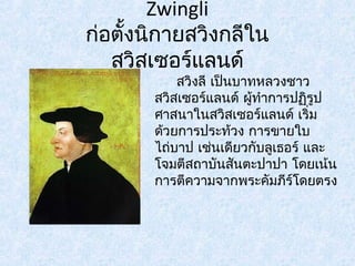 Zwingli 
ก่อตั้งนิกายสวิงกลีใน 
สวิสเซอร์แลนด์ 
สวิงลี เป็นบาทหลวงชาว 
สวิสเซอร์แลนด์ ผู้ทำาการปฏริูป 
ศาสนาในสวิสเซอร์แลนด์ เริ่ม 
ด้วยการประท้วง การขายใบ 
ไถบ่าป เช่นเดียวกับลูเธอร์ และ 
โจมตีสถาบันสันตะปาปา โดยเน้น 
การตีความจากพระคัมภรี์โดยตรง 
 