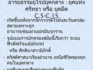 อารยธรรมยุโรปยุคกลาง : ยุคแห่ง 
ศรัทธา หรือ ยุคมดื 
C.5-C.15 
- เกิดขึ้นหลังจากจักรวรรดิโรมันตะวันตกล่ม 
สลายเพราะถูก 
อานารยชนเผ่าเยอรมันรุกราน 
- รูปแบบการปกครองสมัยนี้เรียกว่า ระบบ 
ฟิวดัล(Feudalism) 
หรือ ศักดินาสวามิภักดิ์ 
- คริสต์ศาสนาเรืองอำานาจ เหนือชีวิตของทุก 
คนในยุคกลาง 
- ผลดีและผลเสยีของระบบฟิวดัล 
 