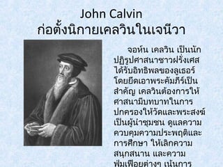 John Calvin 
ก่อตั้งนิกายเคลวินในเจนีวา 
จอห์น เคลวิน เป็นนัก 
ปฏริูปศาสนาชาวฝรั่งเศส 
ได้รับอิทธิพลของลูเธอร์ 
โดยยึดเอาพระคัมภีร์เป็น 
สำาคัญ เคลวินต้องการให้ 
ศาสนามีบทบาทในการ 
ปกครองให้วัดและพระสงฆ์ 
เป็นผู้นำาชุมชน ดูแลความ 
ควบคุมความประพฤติและ 
การศึกษา ใหเ้ลิกความ 
สนุกสนาน และความ 
ฟมุ่เฟือยต่างๆ เน้นการ 
 