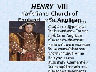 HENRY VIII 
ก่อตั้งนิกาย Church of 
England ห รื อ พ รAะเnจ้าgเฮlนiรcีทaี่ 8n ทรง 
เป็นผู้นำาการปฏิรูปศาสนา 
ในประเทศอังกฤษ โดยทรง 
ก่อตั้งนิกาย Anglican 
เนื่องจากทรงต้องการจะ 
หย่าขาดกับพระนางแคทเธอ 
รีน เพราะทรงโปรดปราน 
นางพระกำานัลชื่อ Anne 
Boleyne แต่พระ 
สันตะปาปา Clementที่7 
ไม่ยอมอนุมัติการหย่า และ 
เนื่องจากพระองค์ต้องการ 
 