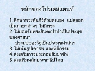 หลักของโปรเตสแตนท์ 
1.ศึกษาพระคมัภีร์ด้วยตนเอง แปลออก 
เป็นภาษาต่างๆ ไม่มีพระ 
2.ไม่ยอมรับพระสันตะปาปาเป็นประมุข 
ของศาสนา 
ประมุขของรัฐเป็นประมุขศาสนา 
3.ไม่เน้นรูปเคารพ และพธิกีรรม 
4.ส่งเสริมการประกอบสัมมาชีพ 
5.ส่งเสริมหลักประชาธิปไตย 
 