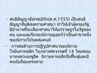 - สนธิสัญญาอ๊อกซเบิร์ก(ค.ศ.1555) เป็นสนธิ 
สญัญาที่ยุติสงครามศาสนา ทำาให้เจ้าผู้ครองรัฐ 
มีอำานาจที่จะเลือกศาสนาให้แก่ราษฎรในรัฐของ 
ตน และยอมรับรองนิกายลูเธอร์ว่าเป็นสาขาหนึ่ง 
ของนิกายโปรเตสแตนท์ 
- การต่อต้านการปฏิรูปศาสนาของนิกาย 
โรมันคาทอลิก ในกลางศตวรรษที่ 14 โดยคณะ 
บาทหลวงเยซูอิต นิกายคาทอลิกจึงฟื้นฟูและมี 
คนนับถือแพร่หลาย 
