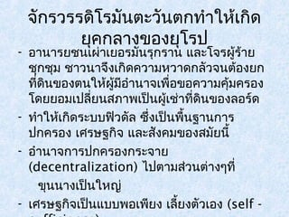 จักรวรรดิโรมันตะวันตกทำาให้เกิด 
ยุคกลางของยุโรป 
- อานารยชนเผ่าเยอรมันรุกราน และโจรผู้ร้าย 
ชุกชุม ชาวนาจึงเกิดความหวาดกลัวจนต้องยก 
ที่ดินของตนให้ผู้มีอำานาจเพื่อขอความคุ้มครอง 
โดยยอมเปลี่ยนสภาพเป็นผู้เช่าที่ดินของลอร์ด 
- ทำาให้เกิดระบบฟิวดัล ซึ่งเป็นพื้นฐานการ 
ปกครอง เศรษฐกิจ และสังคมของสมัยนี้ 
- อำานาจการปกครองกระจาย 
(decentralization) ไปตามส่วนต่างๆที่ 
ขุนนางเป็นใหญ่ 
- เศรษฐกิจเป็นแบบพอเพียง เลี้ยงตัวเอง (self - 
sufficience) 
 