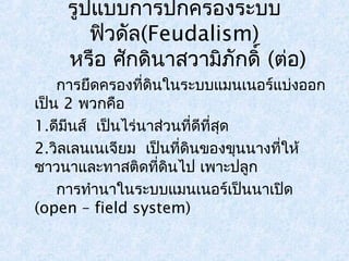 รูปแบบการปกครองระบบ 
ฟิวดัล(Feudalism) 
หรือ ศักดินาสวามิภักดิ์ (ต่อ) 
การยึดครองที่ดินในระบบแมนเนอร์แบ่งออก 
เป็น 2 พวกคือ 
1.ดีมีนส์ เป็นไร่นาส่วนที่ดีที่สุด 
2.วิลเลนเนเจียม เป็นที่ดินของขุนนางที่ให้ 
ชาวนาและทาสติดที่ดินไป เพาะปลูก 
การทำานาในระบบแมนเนอร์เป็นนาเปิด 
(open – field system) 
 