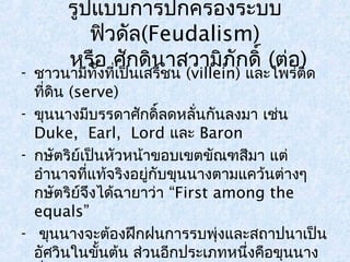 รูปแบบการปกครองระบบ 
ฟิวดัล(Feudalism) 
หรือ ศักดินาสวามิภักดิ์ (ต่อ) 
- ชาวนามีทั้งที่เป็นเสรีชน (villein) และไพร่ติด 
ที่ดิน (serve) 
- ขุนนางมีบรรดาศักดิ์ลดหลั่นกันลงมา เช่น 
Duke, Earl, Lord และ Baron 
- กษัตริย์เป็นหัวหน้าขอบเขตขัณฑสีมา แต่ 
อำานาจที่แท้จริงอยู่กับขุนนางตามแคว้นต่างๆ 
กษัตริย์จึงได้ฉายาว่า “First among the 
equals” 
- ขุนนางจะต้องฝึกฝนการรบพุ่งและสถาปนาเป็น 
อัศวินในขั้นต้น ส่วนอีกประเภทหนึ่งคือขุนนาง 
ที่สืบทอดจากบรรพบุรุษ 
 