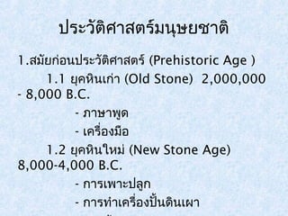 ประวัติศาสตร์มนุษยชาติ 
1.สมัยก่อนประวัติศาสตร์ (Prehistoric Age ) 
1.1 ยุคหินเก่า (Old Stone) 2,000,000 
- 8,000 B.C. 
- ภาษาพูด 
- เครื่องมือ 
1.2 ยุคหินใหม่ (New Stone Age) 
8,000-4,000 B.C. 
- การเพาะปลูก 
- การทำาเครื่องปั้นดินเผา 
- การค้าขาย 
 