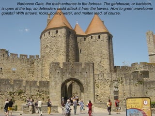 Narbonne Gate, the main entrance to the fortress. The gatehouse, or barbican, 
is open at the top, so defenders could attack it from the towers. How to greet unwelcome 
guests? With arrows, rocks, boiling water, and molten lead, of course. 
 