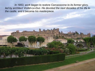 In 1853, work began to restore Carcassonne to its former glory, 
led by architect Viollet-Le-Duc. He devoted the next decades of his life to 
the castle, and it became his masterpiece. 
 