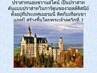 ปราสาทนอยชวานสไตน์ เป็นปราสาท 
ต้นแบบปราสาทในการ์ตูนของวอลล์ดิสนีย์ 
ตั้งอยทูี่่ประเทศเยอรมนี ติดกับเทือกเขา 
แอลป์ สร้างขึ้นโดยพระเจ้าลุดวิกที่ 2 
 