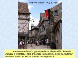 Medieval Village - Puy du Fou 
A reconstruction of a typical Medieval village within the walls 
includes a moat too. There are shops with craftsmen going about their 
business, an inn as well as animals roaming about. 
 
