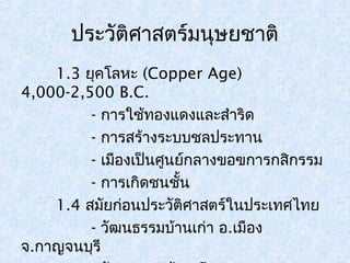 ประวัติศาสตร์มนุษยชาติ 
1.3 ยุคโลหะ (Copper Age) 
4,000-2,500 B.C. 
- การใช้ทองแดงและสำาริด 
- การสร้างระบบชลประทาน 
- เมืองเป็นศูนย์กลางขอฃการกสิกรรม 
- การเกิดชนชั้น 
1.4 สมัยก่อนประวัติศาสตร์ในประเทศไทย 
- วัฒนธรรมบ้านเก่า อ.เมือง 
จ.กาญจนบุรี 
- วัฒนธรรมบ้านเชียง อ.หนองหาน 
 