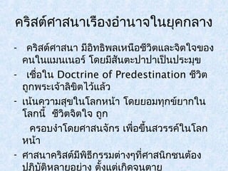 คริสต์ศาสนาเรืองอำานาจในยุคกลาง 
- คริสต์ศาสนา มีอิทธิพลเหนือชีวิตและจิตใจของ 
คนในแมนเนอร์ โดยมีสันตะปาปาเป็นประมุข 
- เชอื่ใน Doctrine of Predestination ชีวิต 
ถูกพระเจ้าลิขิตไว้แล้ว 
- เน้นความสุขในโลกหน้า โดยยอมทุกข์ยากใน 
โลกนี้ ชีวิตจิตใจ ถูก 
ครอบงำาโดยศาสนจักร เพื่อขึ้นสวรรค์ในโลก 
หน้า 
- ศาสนาคริสต์มีพิธีกรรมต่างๆที่ศาสนิกชนต้อง 
ปฏิบัติหลายอย่าง ตั้งแต่เกิดจนตาย 
 