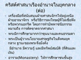 คริสต์ศาสนาเรืองอำานาจในยุคกลาง 
(ต่อ) 
- เครื่องมือที่สนับสนุนฝ่ายศาสนจักรให้อยู่เหนือ 
ฝ่ายอาณาจักร หรือวิธีการลงโทษผู้ที่ไม่เชื่อฟัง 
หรือพวกนอกรีต โดยการทำาบัพพาชนียกรรม 
หมายถึง การตัดขาดจากศาสนา 
- พระมีการศึกษามากกว่าขุนนางและคนธรรมดา 
- พระเป็นผู้วางนโยบายเศรษฐกิจในสังคมยุค 
กลาง ฐานะของพระจึงมั่งคงั่ 
มีอำานาจ มีความรู้ และมีทรัพย์สมบัติ (ที่ดินและ 
เงิน) 
- อาราม(Monastery) ให้การศึกษาชนชั้นสูง 
ในยุโรปยุคกลาง 
 