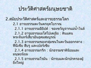 ประวัติศาสตร์มนุษยชาติ 
2.สมัยประวัติศาสตร์และอารยธรรมโลก 
2.1 อารยธรรมตะวันตกยุคโบราณ 
2.1.1 อารยธรรมอียิปต์ : ของขวัญจากแมน่ำ้าไนล์ 
2.1.2 อารยธรรมเมโสโปเตเมยี : ดินแดน 
พระจันทร์เสี้ยวอันอุดมสมบูรณ์ 
2.1.3 อารยธรรมของกลุ่มชนในตะวันออกกลาง : 
ฟีนีเชีย ฮีบรู และเปอร์เซีย 
2.1.4 อารยธรรมกรีก : นักธรรมชาตินิยมและ 
มนุษยนิยม 
2.1.5 อารยธรรมโรมนั : นักรบและนักปกครองผู้ 
ยิ่งใหญ่ 
 