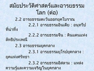 สมัยประวัติศาสตร์และอารยธรรม 
โลก (ต่อ) 
2.2 อารยธรรมตะวันออกยุคโบราณ 
2.2.1 อารยธรรมอินเดีย : อนุทวีป 
ที่น่าทึ่ง 
2.2.2 อารยธรรมจีน : ดินแดนแห่ง 
ลัทธิประเพณี 
2.3 อารยธรรมยุคกลาง 
2.3.1 อารยธรรมยุโรปยุคกลาง : 
ยุคแห่งศรัทธา 
2.3.2 อารยธรรมอิสลาม : แหล่ง 
ความรู้และความเจริญในยุคกลาง 
 