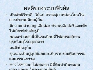 ผลดีของระบบฟิวดัล 
- เกิดลัทธิวีรคติ ได้แก่ ความสุภาพอ่อนโยนใน 
การประพฤติต่อผู้อื่น 
มีความกล้าหาญ เสียสละ ช่วยเหลือสตรีและเด็ก 
ให้เกียรติกับศัตรูที่ 
ยอมแพ้ เหล่านี้เป็นระเบียบที่ใช้อบรมสุภาพ 
บุรุษในยุโรปยุคกลาง 
จนถึงปัจจุบัน 
- ขุนนางเป็นผู้อุปถัมภ์และเก็บรวบรวมศิลปกรรม 
และวรรณกรรม 
- ชาวไร่ชาวนาไม่อดตาย มีที่ดินทำากินตลอด 
เวลา และอยู่ในความอุปถัมภ์ 
 