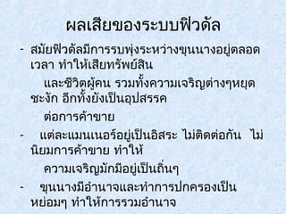 ผลเสียของระบบฟิวดัล 
- สมัยฟิวดัลมีการรบพุ่งระหว่างขุนนางอยู่ตลอด 
เวลา ทำาให้เสยีทรัพย์สนิ 
และชีวิตผคู้น รวมทั้งความเจริญต่างๆหยุด 
ชะงัก อีกทั้งยังเป็นอุปสรรค 
ต่อการค้าขาย 
- แต่ละแมนเนอร์อยู่เป็นอิสระ ไม่ติดต่อกัน ไม่ 
นิยมการค้าขาย ทำาให้ 
ความเจริญมักมีอยู่เป็นถิ่นๆ 
- ขุนนางมีอำานาจและทำาการปกครองเป็น 
หย่อมๆ ทำาให้การรวมอำานาจ 
เข้าสู่ศูนย์กลางไม่สะดวก 
 