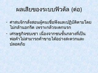 ผลเสียของระบบฟิวดัล (ต่อ) 
- ศาสนจักรสั่งสอนผู้คนเชื่อฟังและปฏิบัติตามโดย 
ไม่กล้านอกรีต เพราะกลัวจะตกนรก 
- เศรษฐกิจซบเซา เนอื่งจากชนชั้นกลางที่เป็น 
พ่อค้าไม่สามารถค้าขายได้อย่างสะดวกและ 
ปลอดภัย 
 