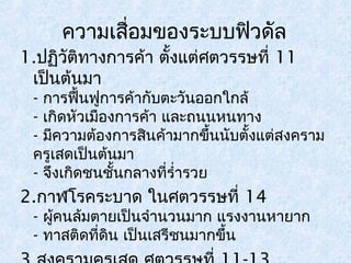 ความเสื่อมของระบบฟิวดัล 
1.ปฏิวัติทางการค้า ตั้งแต่ศตวรรษที่ 11 
เป็นต้นมา 
- การฟื้นฟูการค้ากับตะวันออกใกล้ 
- เกิดหัวเมืองการค้า และถนนหนทาง 
- มีความต้องการสินค้ามากขึ้นนับตั้งแต่สงคราม 
ครูเสดเป็นต้นมา 
- จึงเกิดชนชั้นกลางที่รำ่ารวย 
2.กาฬโรคระบาด ในศตวรรษที่ 14 
- ผู้คนล้มตายเป็นจำานวนมาก แรงงานหายาก 
- ทาสติดที่ดิน เป็นเสรีชนมากขึ้น 
3.สงครามครูเสด ศตวรรษที่ 11-13 
 
