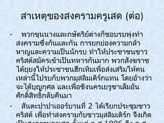 สาเหตุของสงครามครูเสด (ต่อ) 
- พวกขุนนางและกษัตริย์ต่างก็ชอบรบพุ่งทำา 
สงครามซึ่งกันและกัน การยกย่องความกล้า 
หาญและความเป็นนักรบ ทำาให้ประชาชนชาว 
คริสต์สมัครเข้าเป็นทหารกันมาก พวกสงัฆราช 
ได้ยุยงให้ประชาชนฮึกเหิมเพื่อส่งเสริมให้คน 
เหล่านี้ไปรบกับพวกมุสลิมเติร์กแทน โดยอ้างว่า 
จะได้บุญกุศล และเพื่อชิงนครเยรูซาเล็มอัน 
ศักดิ์สิทธิ์กลับคืนมา 
- สันตะปาปาเออร์บานที่ 2 ได้เรียกประชุมชาว 
คริสต์ เพื่อทำาสงครามกับชาวมุสลิมเติร์ก จึงเกิด 
เป็นสงครามครูเสด ตั้งแต่ ค.ศ.1096 ถึง ค.ศ. 
 