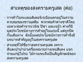 สาเหตุของสงครามครูเสด (ต่อ) 
- การค้าในทะเลเมดิเตอร์เรเนียนตกอยู่ในความ 
ควบคุมของชาวมุสลิม พวกพ่อค้าต่างชาติโดย 
เฉพาะพ่อค้าจากเวนิซ ปิซา และเจนัว ต่างก็มี 
ผลประโยชน์ทางการค้าอยู่ในแถบนี้ แต่ถูกปิด 
กั้นเสน้ทาง ดังนั้นผลประโยชน์ทางการค้าจึงมี 
บทบาทสำาคัญอยู่ในสงครามครูเสด 
- สาเหตุที่ได้ชอื่ว่าสงครามครูเสด เพราะ 
สันตะปาปานำาเครื่องหมายกางเขนสีแดง แจก 
จ่ายแก่ผไู้ปรบ ไม้กางเขนจึงเป็นสัญลักษณ์ของ 
สงครามครูเสด 
 
