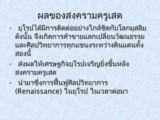 ผลของสงครามครูเสด 
- ยุโรปได้มีการติดต่ออย่างใกล้ชิดกับโลกมุสลิม 
ดังนนั้ จึงเกิดการค้าขายแลกเปลี่ยนวัฒนธรรม 
และศิลปวิทยาการทุกแขนงระหว่างดินแดนทั้ง 
สองนี้ 
- ส่งผลให้เศรษฐกิจยุโรปเจริญยิ่งขึ้นหลัง 
สงครามครูเสด 
- นำามาซึ่งการฟื้นฟูศิลปวิทยาการ 
(Renaissance) ในยุโรป ในเวลาต่อมา 
 