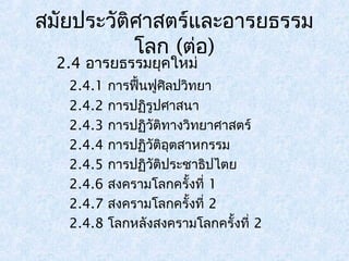 สมัยประวัติศาสตร์และอารยธรรม 
โลก (ต่อ) 
2.4 อารยธรรมยุคใหม่ 
2.4.1 การฟื้นฟูศิลปวิทยา 
2.4.2 การปฏิรูปศาสนา 
2.4.3 การปฏิวัติทางวิทยาศาสตร์ 
2.4.4 การปฏิวัติอุตสาหกรรม 
2.4.5 การปฏิวัติประชาธิปไตย 
2.4.6 สงครามโลกครั้งที่ 1 
2.4.7 สงครามโลกครั้งที่ 2 
2.4.8 โลกหลังสงครามโลกครั้งที่ 2 
 