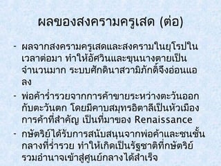 ผลของสงครามครูเสด (ต่อ) 
- ผลจากสงครามครูเสดและสงครามในยุโรปใน 
เวลาต่อมา ทำาให้อัศวินและขุนนางตายเป็น 
จำานวนมาก ระบบศักดินาสวามิภักดิ์จึงอ่อนแอ 
ลง 
- พ่อค้ารำ่ารวยจากการค้าขายระหว่างตะวันออก 
กับตะวันตก โดยมีคาบสมุทรอิตาลีเป็นหัวเมือง 
การค้าที่สำาคัญ เป็นที่มาของ Renaissance 
- กษัตริย์ได้รับการสนับสนุนจากพ่อค้าและชนชั้น 
กลางที่รำ่ารวย ทำาให้เกิดเป็นรัฐชาติที่กษัตริย์ 
รวมอำานาจเข้าสู่ศูนย์กลางได้สำาเร็จ 
 