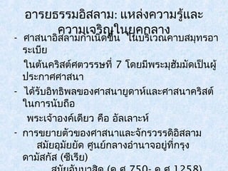 อารยธรรมอิสลาม: แหล่งความรู้และ 
- ศาสนาอคิสลวาามมกเำาจเนริดิญขใึ้นน ใยนุคบกริเลวณางคาบสมุทรอา 
ระเบีย 
ในต้นคริสต์ศตวรรษที่ 7 โดยมีพระมุฮัมมัดเป็นผู้ 
ประกาศศาสนา 
- ได้รับอิทธิพลของศาสนายูดาห์และศาสนาคริสต์ 
ในการนับถือ 
พระเจ้าองค์เดียว คือ อัลเลาะห์ 
- การขยายตัวของศาสนาและจักรวรรดิอิสลาม 
สมัยอุมัยยัด ศูนย์กลางอำานาจอยู่ที่กรุง 
ดามัสกัส (ซีเรีย) 
สมัยอับบาสดิ (ค.ศ.750- ค.ศ.1258) 
 