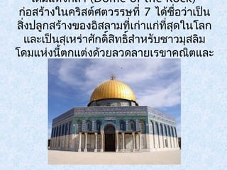 โดมแห่งศิลา (Dome of the Rock) 
ก่อสร้างในคริสต์ศตวรรษที่ 7 ได้ชอื่ว่าเป็น 
สงิ่ปลูกสร้างของอิสลามที่เก่าแก่ที่สดุในโลก 
และเป็นสเุหร่าศักดิ์สทิธสิ์ำาหรับชาวมุสลิม 
โดมแห่งนี้ตกแต่งด้วยลวดลายเรขาคณิตและ 
ลายดอกไม้งดงาม 
 