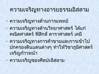 ความเจริญทางอารยธรรมอิสลาม 
- ความเจริญทางด้านการแพทย์ 
- ความเจริญทางด้านวิทยาศาสตร์ ได้แก่ 
คณิตศาสตร์ ฟิสกิส์ ดาราศาสตร์ เคมี 
- ความเจริญทางการค้าขายและการเข้าไป 
ปกครองดินแดนต่างๆ ทำาให้วิชาภูมิศาสตร์ 
เจริญก้าวหน้า 
- ความเจริญของศิลปะอิสลาม 
 