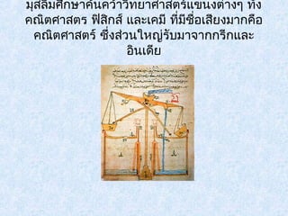 มุสลิมศึกษาค้นคว้าวิทยาศาสตร์แขนงต่างๆ ทั้ง 
คณิตศาสตร ฟิสกิส์ และเคมี ที่มีชอื่เสียงมากคือ 
คณิตศาสตร์ ซึ่งสว่นใหญ่รับมาจากกรีกและ 
อินเดีย 
 