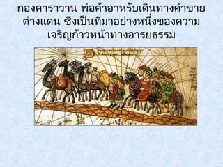 กองคาราวาน พ่อคา้อาหรับเดินทางคา้ขาย 
ต่างแดน ซึ่งเปน็ที่มาอย่างหนึ่งของความ 
เจริญก้าวหน้าทางอารยธรรม 
 