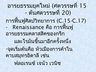 อารยธรรมยุคใหม่ (ศตวรรษที่ 15 
- ต้นศตวรรษที่ 20) 
การฟื้นฟูศิลปวิทยาการ (C.15-C.17) 
- Renaissance คือ การฟื้นฟู 
อารยธรรมคลาสสคิของกรีก 
และโรมันขึ้นมาอีกครั้งหนึ่ง 
-จุดเริ่มตน้คือ หัวเมืองการค้าใน 
คาบสมุทรอิตาลี เชน่ 
ฟลอเรนซ์ เจนัว เวนิซ 
 