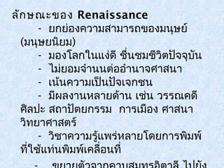 ลักษณะของ Renaissance 
- ยกย่องความสามารถของมนุษย์ 
(มนุษยนิยม) 
- มองโลกในแงดี่ ชื่นชมชวีิตปัจจุบัน 
- ไม่ยอมจำานนต่ออำานาจศาสนา 
- เน้นความเป็นปัจเจกชน 
- มีผลงานหลายด้าน เช่น วรรณคดี 
ศิลปะ สถาปัตยกรรม การเมือง ศาสนา 
วิทยาศาสตร์ 
- วิชาความรู้แพร่หลายโดยการพิมพ์ 
ที่ใช้แท่นพิมพ์เคลื่อนที่ 
- ขยายตัวจากคาบสมุทรอิตาลี ไปยัง 
 