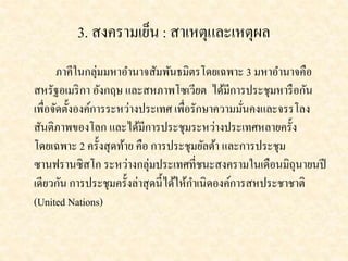 3. สงครามเย็น : สาเหตุและเหตุผล 
ภาคีในกลุ่มมหาอา นาจสัมพันธมิตรโดยเฉพาะ 3 มหาอา นาจคือ 
สหรัฐอเมริกา อังกฤษ และสหภาพโซเวียต ได้มีการประชุมหารือกัน 
เพื่อจัดตั้งองค์การระหว่างประเทศ เพื่อรักษาความมั่นคงและจรรโลง 
สันติภาพของโลก และได้มีการประชุมระหว่างประเทศหลายครั้ง 
โดยเฉพาะ 2 ครั้งสุดท้าย คือ การประชุมยัลต้า และการประชุม 
ซานฟรานซิสโก ระหว่างกลุ่มประเทศที่ชนะสงครามในเดือนมิถุนายนปี 
เดียวกัน การประชุมครั้งล่าสุดนี้ได้ให้กา เนิดองค์การสหประชาชาติ 
(United Nations) 
 