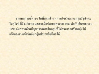จากเหตุการณ์ต่างๆ ในที่สุดแล้วสหภาพโซเวียตและกลุ่มรัฐสังคม 
ในยุโรป ก็ถึงแก่การล่มสลายเมื่อปลายทศวรรษ 1980 ต่อกับต้นทศวรรษ 
1990 ล่มสลายด้วยปัญหาจากภายในกลุ่มที่ไม่สามารถสร้างกลุ่มให้ 
แข็งแรงจนแข่งขันกับกลุ่มประชาธิปไตยได้ 
 