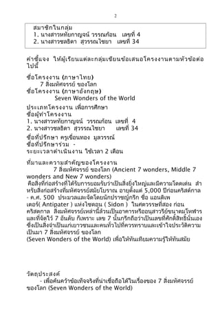 2 
สมาชิกในกลุ่ม 
1. นางสาวหทัยกาญจน์ วรรณก้อน เลขที่ 4 
2. นางสาวชลธิดา สุวรรณไชยา เลขที่ 34 
คำาชี้แจง ให้ผู้เรียนแต่ละกลุ่มเขียนข้อเสนอโครงงานตามหัวข้อต่อ 
ไปนี้ 
ชื่อโครงงาน (ภาษาไทย) 
7 สิ่งมหัศจรรย์ ของโลก 
ชื่อโครงงาน (ภาษาอังกฤษ) 
Seven Wonders of the World 
ประเภทโครงงาน เพื่อการศึกษา 
ชื่อผู้ทำาโครงงาน 
1. นางสาวหทัยกาญจน์ วรรณก้อน เลขที่ 4 
2. นางสาวชลธิดา สุวรรณไชยา เลขที่ 34 
ชื่อที่ปรึกษา ครูเขื่อนทอง มูลวรรณ์ 
ชื่อที่ปรึกษาร่วม - 
ระยะเวลาดำาเนินงาน ใช้เวลา 2 เดือน 
ที่มาและความสำาคัญของโครงงาน 
7 สิ่งมหัศจรรย์ ของโลก (Ancient 7 wonders, Middle 7 
wonders and New 7 wonders) 
คือสิ่งที่ก่อสร้างที่ได้รับการยอมรับว่าเป็นสิ่งยิ่งใหญ่และมีความโดดเด่น สำา 
หรับสิ่งก่อสร้างที่มหัศจรรย์สมัยโบราณ อายุตั้งแต่ 5,000 ปีก่อนคริสต์กาล 
- ค.ศ. 500 ประมวลและจัดโดยนักปราชญ์กรีก ชื่อ แอนติเพ 
เตอร์( Antipater ) แห่งไซดอน ( Sidon ) ในศตวรรษที่สอง ก่อน 
คริสตกาล สิ่งมหัศจรรย์เหล่านี้ล้วนเป็นอาคารหรืออนุสาวรีย์ขนาดมโหฬาร 
และที่จัดใว้ 7 อันดับ ก็เพราะ เลข 7 นั้นกรีกถือว่าเป็นเลขที่ศักดิ์สิทธิ์นั่นเอง 
ซึ่งเป็นสิ่งจำาเป็นแก่เยาวชนและคนทั่วไปที่ควรทราบและเข้าใจประวัติความ 
เป็นมา 7 สิ่งมหัศจรรย์ ของโลก 
(Seven Wonders of the World) เพื่อให้ทันเทียมความรู้ให้ทันสมัย 
วัตถุประสงค์ 
- เพื่อค้นคว้าข้อเท็จจริงที่น่าเชื่อถือได้ในเรื่องของ 7 สิ่งมหัศจรรย์ 
ของโลก (Seven Wonders of the World) 
 