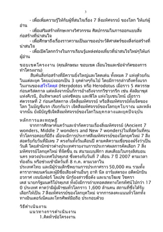 3 
- เพื่อเพิ่มความรู้ให้กับผู้ที่สนใจเรื่อง 7 สิ่งมหัศจรรย์ ของโลก ให้แก่ผู้ 
อ่าน 
- เพื่อเสริมสร้างทักษะทางวิศวกรรม ศิลปกรรมในการออกแบบสิ่ง 
ก่อสร้างที่น่าสนใจ 
- เพื่อศึกษาถึงเรื่องราวความเป็นมาของประวัติศาสตร์ของสิ่งก่อสร้างที่ 
น่าสนใจ 
- เพื่อเปิดโลกกว้างในการเรียนรู้แหล่งท่องเที่ยวที่น่าสนใจใหม่ๆให้แก่ 
ผู้อ่าน 
ขอบเขตโครงงาน (คุณลักษณะ ขอบเขต เงื่อนไขและข้อจำากัดของการ 
ทำาโครงงาน) 
สืบค้นสิ่งก่อสร้างที่มีความยิ่งใหญ่และโดดเด่น ทั้งหมด 7 แห่งด้วยกัน 
ในแต่ละยุค โดยแบ่งออกเป็น 3 ยุคต่างๆกันไป โดยมีการกล่าวถึงครั้งแรก 
ในงานของเฮโรโดตุส (Herodotos หรือ Herodotus เมื่อราว 5 ศตวรรษ 
ก่อนคริสตกาล แต่หลังจากนั้นก็การอ้างถึงจากกวีชาวกรีก เช่น คัลลิมาฆุส 
แห่งคีเรนี, อันทิพาเตอร์ แห่งซีดอน และฟิโล แห่งไบเซนไทน์ เมื่อราว 
ศตวรรษที่ 2 ก่อนคริสตกาล เจ็ดสิ่งมหัศจรรย์ หรือสิ่งมหัศจรรย์ทั้งเจ็ดของ 
โลก ในบัญชีแรก เรียกกันว่า เจ็ดสิ่งมหัศจรรย์ของโลกยุคโบราณ และหลัง 
จากนั้น ยังมีบัญชีเจ็ดสิ่งมหัศจรรย์ของโลกในยุคกลางและยุคปัจจุบัน 
หลักการและทฤษฎี 
จากการศึกษาค้นคว้าและจำากัดความเรื่องสิ่งมหัศจรรย์ (Ancient 7 
wonders, Middle 7 wonders and New 7 wonders)ในที่สุดวันที่คน 
ทั่วโลกรอคอยก็มีถึง เมื่อจะมีการประกาศสิ่งมหัศจรรย์ของโลกยุคใหม่ 7 สิ่ง 
สอดรับกับวันที่มีเลข 7 ตรงกันทั้งวันเดือนปี ตามคติความเชื่อของฝรั่งว่าเป็น 
วันดี โดยสำานักข่าวต่างประเทศรายงานการประกาศผลการคัดเลือก 7 สิ่ง 
มหัศจรรย์โลกยุคใหม่ ที่จัดขึ้น ณ สนามเบนฟิกา สเตเดียมในกรุงลิสบอน 
นคร หลวงประเทศโปรตุเกส ซึ่งตรงกับวันที่ 7 เดือน 7 ปี 2007 ตามเวลา 
ท้องถิ่น หรือช่วงเช้ามืดวันที่ 8 ก.ค. ตามเวลาใน 
ประเทศไทย และมีผู้ร่วมสักขีพยานการประกาศราว 50,000 คน รวมทั้ง 
ดาราภาพยนตร์และผู้มีชื่อเสียงด้านอื่นๆ อาทิ นีล อาร์มสตรอง อดีตนักบิน 
อวกาศ เจนนิเฟอร์ โลเปซ นักร้องสาวชื่อดัง และนายโฆเซ โซครา 
เตส นายกรัฐมนตรีโปรตุเกส ทั้งยังมีการถ่ายทอดสดทางโทรทัศน์ไปกว่า 17 
0 ประเทศ คาดว่ามีผู้เฝ้าชมทั่วโลกราว 1,600 ล้านคน สถานที่ซึ่งได้รับ 
เลือกให้เป็น 7 สิ่งมหัศจรรย์ของโลกยุคใหม่ จากการลงคะแนนทั่วโลกทั้ง 
ทางอินเตอร์เน็ตและโทรศัพท์มือถือ ประกอบด้วย 
วิธีดำาเนินงาน 
แนวทางการดำาเนินงาน 
1.คิดหัวข้อโครงงาน 
 